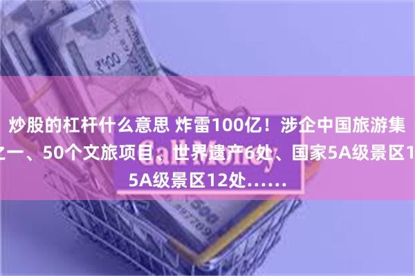 炒股的杠杆什么意思 炸雷100亿！涉企中国旅游集团20强之一、50个文旅项目、世界遗产6处、国家5A级景区12处……