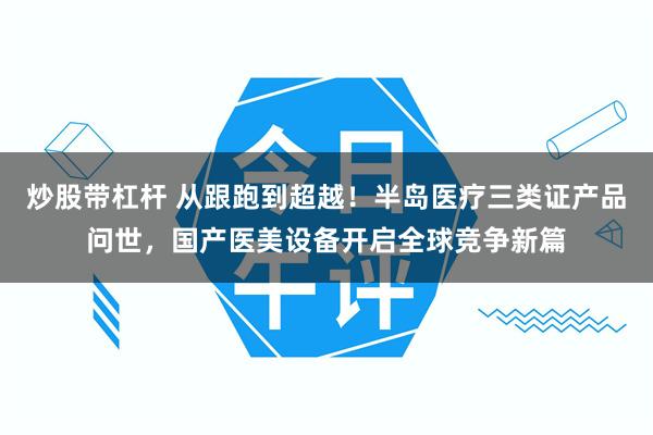 炒股带杠杆 从跟跑到超越！半岛医疗三类证产品问世，国产医美设备开启全球竞争新篇
