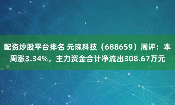 配资炒股平台排名 元琛科技（688659）周评：本周涨3.34%，主力资金合计净流出308.67万元