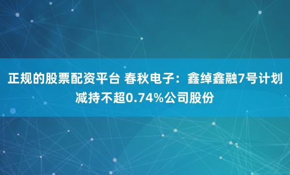 正规的股票配资平台 春秋电子：鑫绰鑫融7号计划减持不超0.74%公司股份