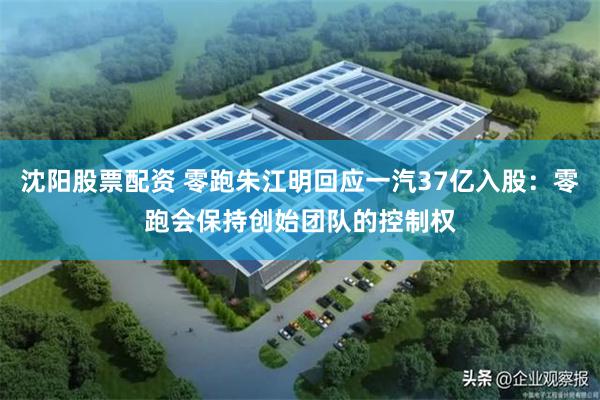 沈阳股票配资 零跑朱江明回应一汽37亿入股：零跑会保持创始团队的控制权